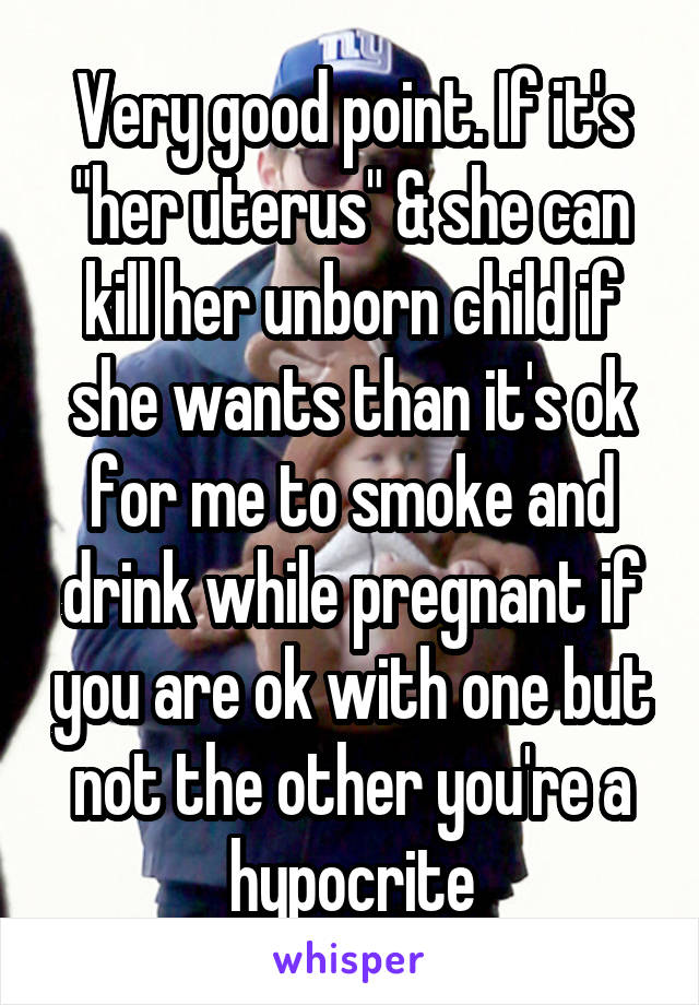 Very good point. If it's "her uterus" & she can kill her unborn child if she wants than it's ok for me to smoke and drink while pregnant if you are ok with one but not the other you're a hypocrite