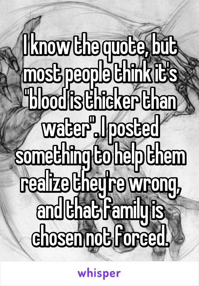 I know the quote, but most people think it's "blood is thicker than water". I posted something to help them realize they're wrong, and that family is chosen not forced.
