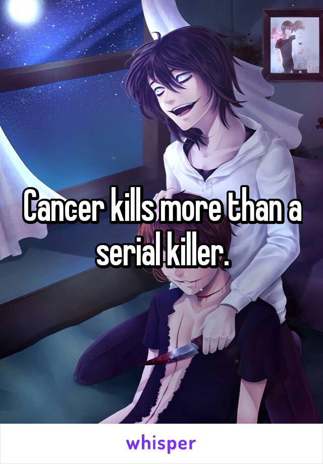 Cancer kills more than a serial killer.