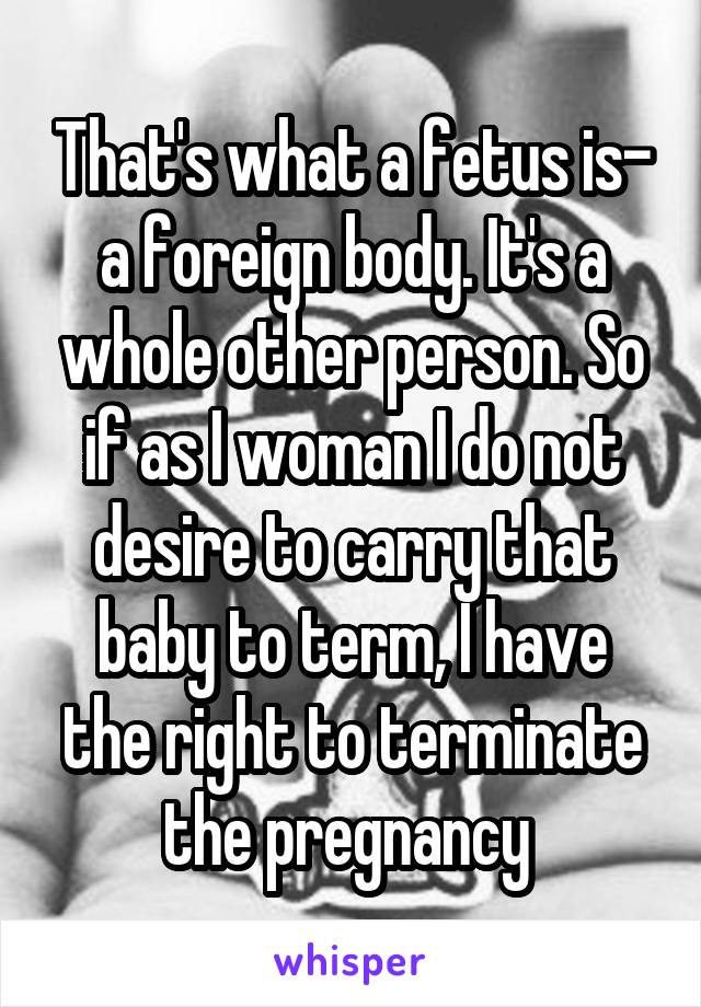 That's what a fetus is- a foreign body. It's a whole other person. So if as I woman I do not desire to carry that baby to term, I have the right to terminate the pregnancy 