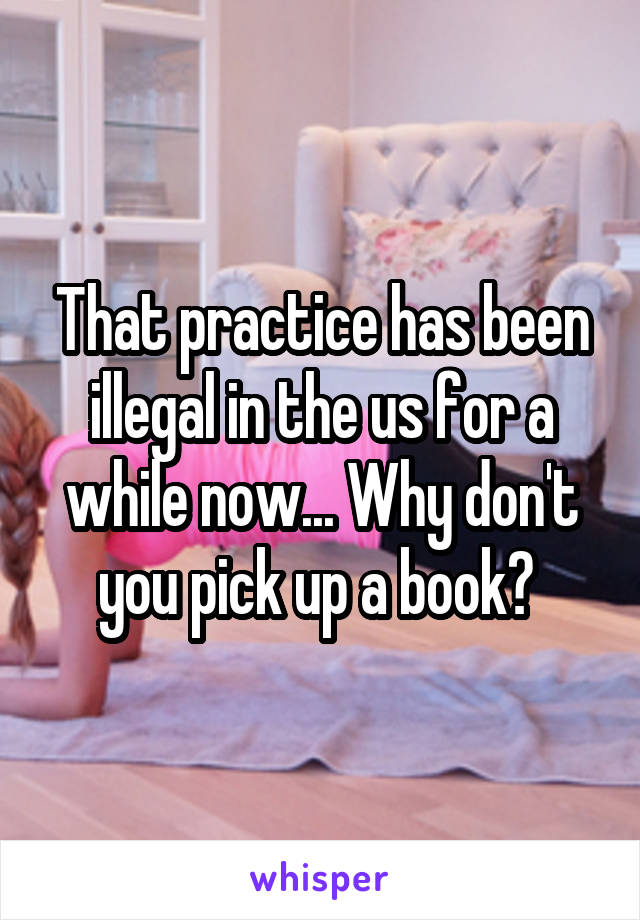 That practice has been illegal in the us for a while now... Why don't you pick up a book? 