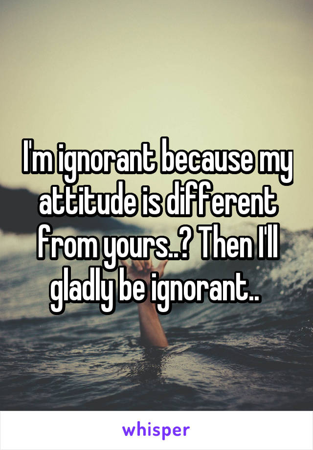 I'm ignorant because my attitude is different from yours..? Then I'll gladly be ignorant.. 