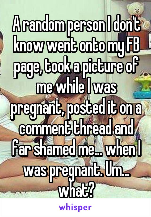 A random person I don't know went onto my FB page, took a picture of me while I was pregnant, posted it on a comment thread and far shamed me... when I was pregnant. Um... what?