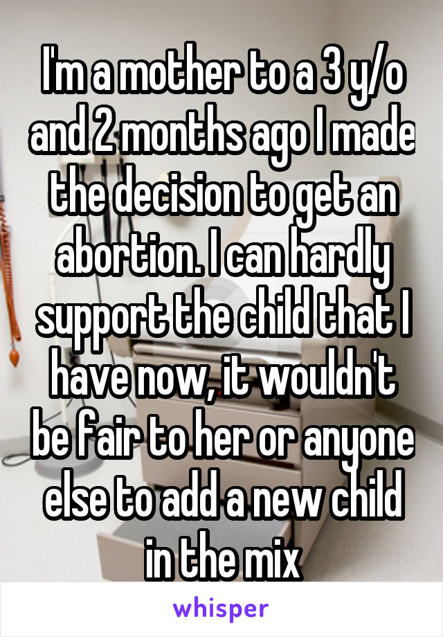 I'm a mother to a 3 y/o and 2 months ago I made the decision to get an abortion. I can hardly support the child that I have now, it wouldn't be fair to her or anyone else to add a new child in the mix