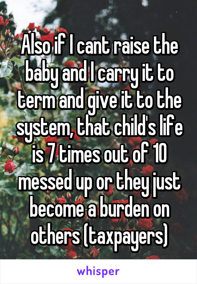Also if I cant raise the baby and I carry it to term and give it to the system, that child's life is 7 times out of 10 messed up or they just become a burden on others (taxpayers)