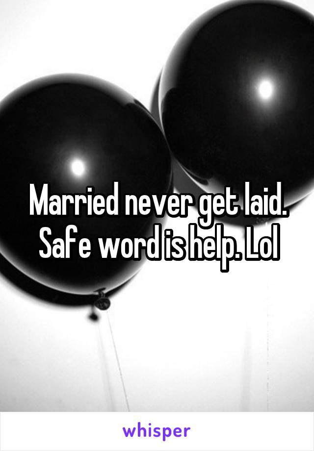 Married never get laid. Safe word is help. Lol