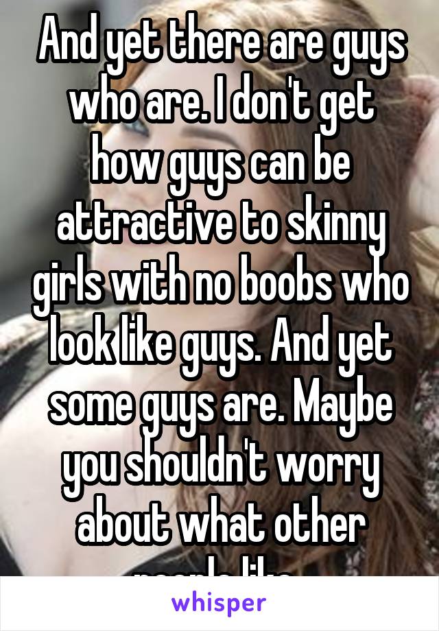 And yet there are guys who are. I don't get how guys can be attractive to skinny girls with no boobs who look like guys. And yet some guys are. Maybe you shouldn't worry about what other people like. 