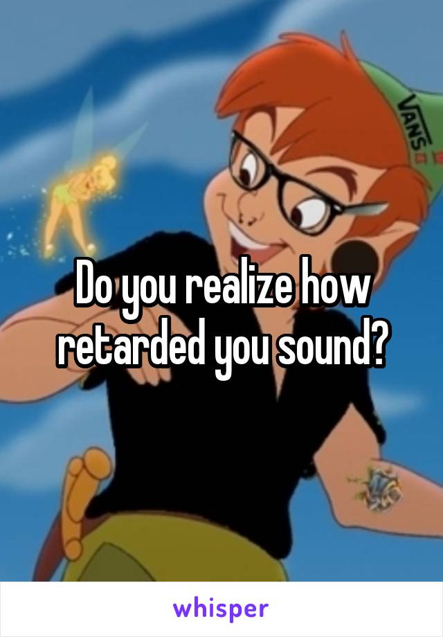 Do you realize how retarded you sound?