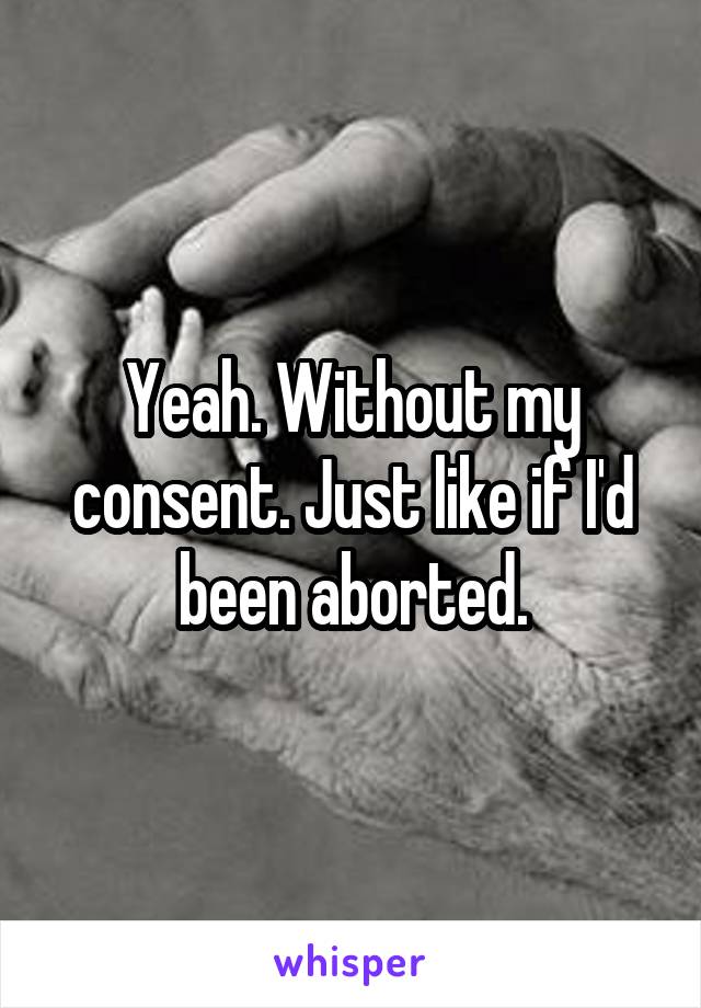 Yeah. Without my consent. Just like if I'd been aborted.