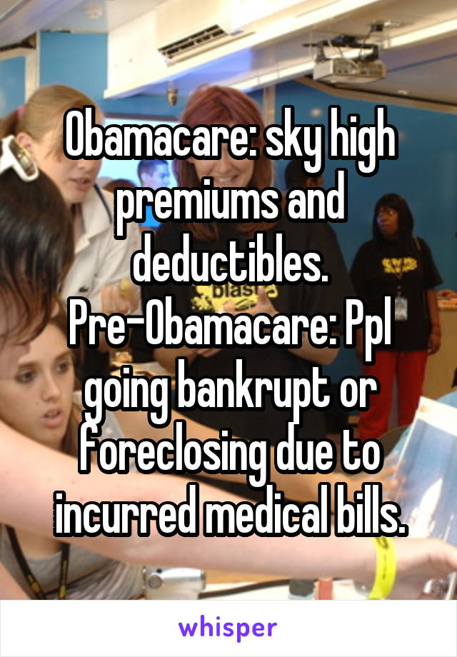 Obamacare: sky high premiums and deductibles. Pre-Obamacare: Ppl going bankrupt or foreclosing due to incurred medical bills.