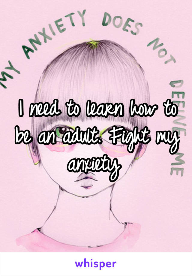 I need to learn how to be an adult. Fight my anxiety 
