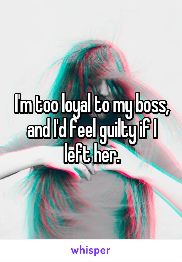 I'm too loyal to my boss, and I'd feel guilty if I left her.