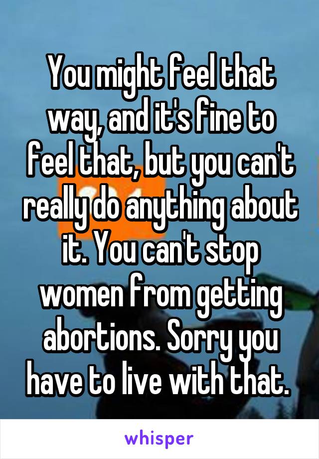 You might feel that way, and it's fine to feel that, but you can't really do anything about it. You can't stop women from getting abortions. Sorry you have to live with that. 