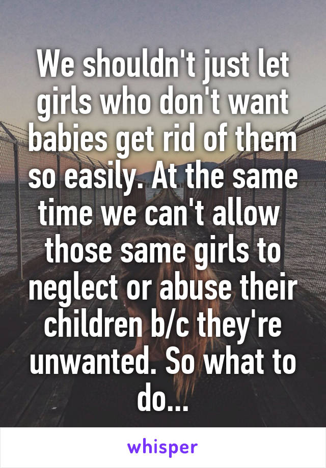 We shouldn't just let girls who don't want babies get rid of them so easily. At the same time we can't allow  those same girls to neglect or abuse their children b/c they're unwanted. So what to do...