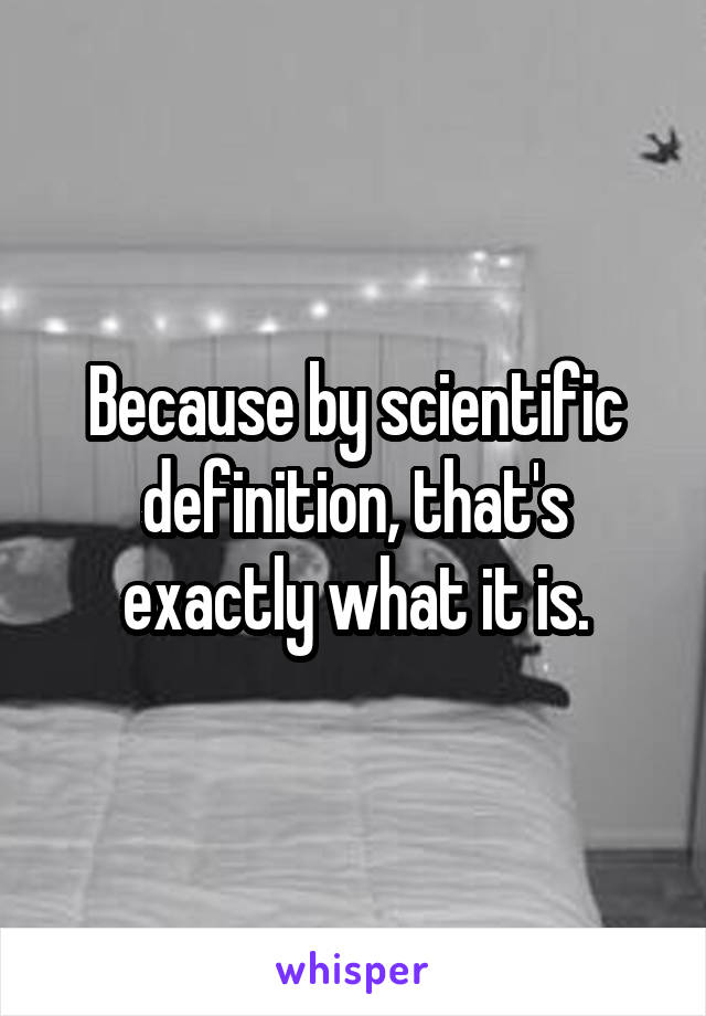 Because by scientific definition, that's exactly what it is.