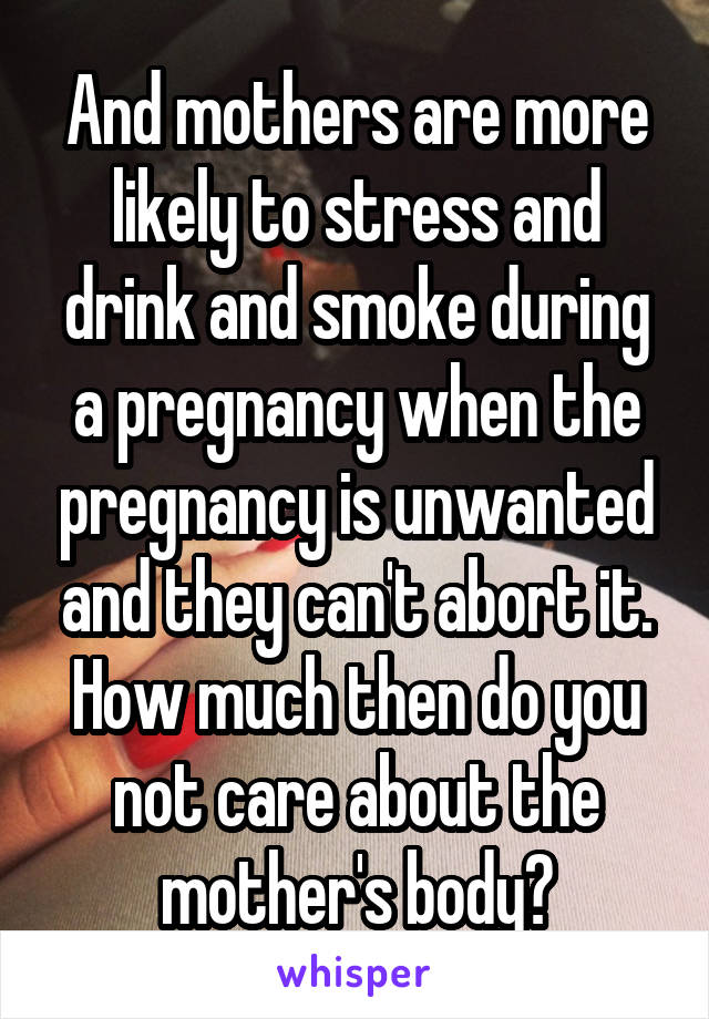 And mothers are more likely to stress and drink and smoke during a pregnancy when the pregnancy is unwanted and they can't abort it. How much then do you not care about the mother's body?