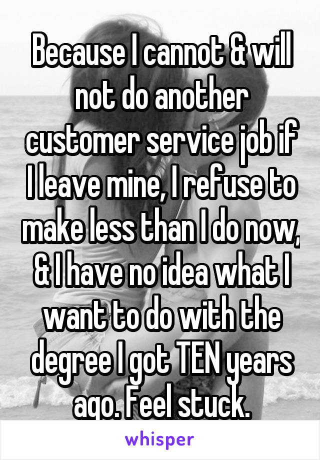 Because I cannot & will not do another customer service job if I leave mine, I refuse to make less than I do now, & I have no idea what I want to do with the degree I got TEN years ago. Feel stuck.