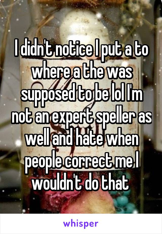 I didn't notice I put a to where a the was supposed to be lol I'm not an expert speller as well and hate when people correct me I wouldn't do that 