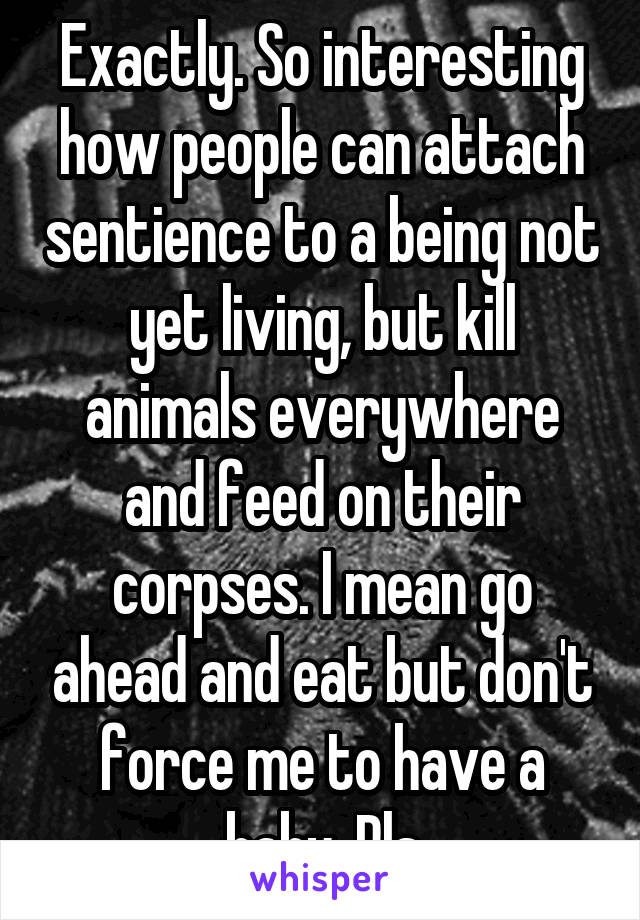Exactly. So interesting how people can attach sentience to a being not yet living, but kill animals everywhere and feed on their corpses. I mean go ahead and eat but don't force me to have a baby. Pls