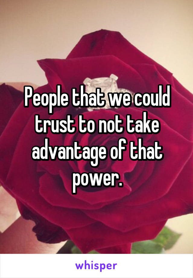 People that we could trust to not take advantage of that power.