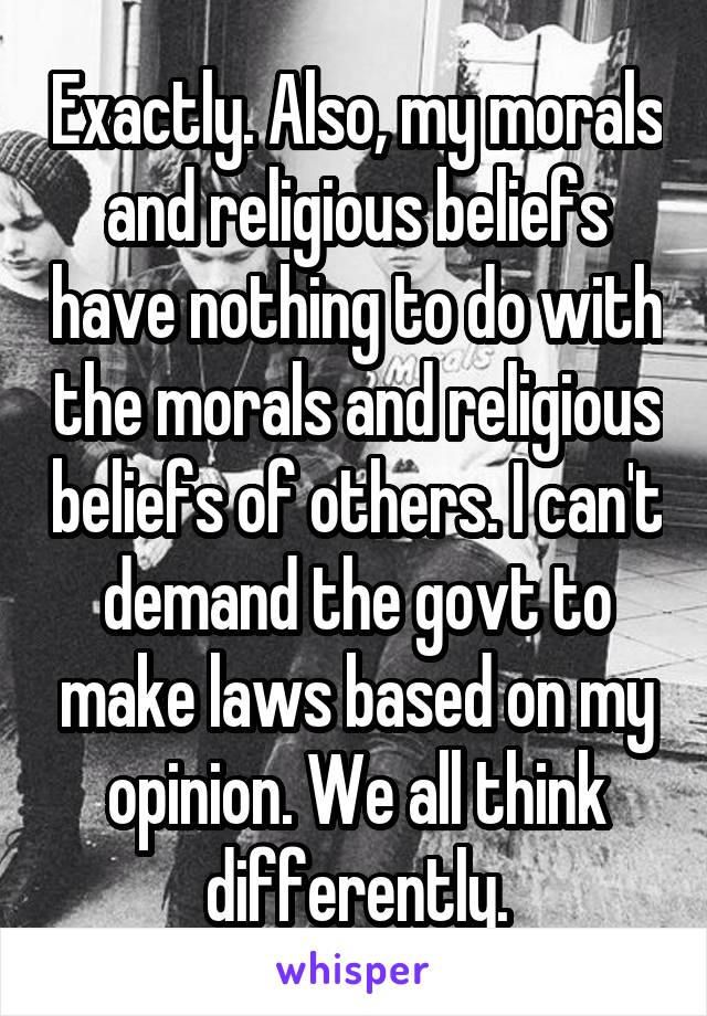 Exactly. Also, my morals and religious beliefs have nothing to do with the morals and religious beliefs of others. I can't demand the govt to make laws based on my opinion. We all think differently.
