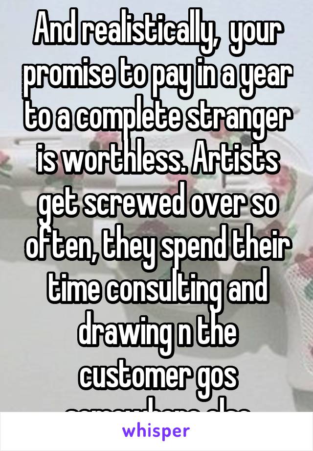 And realistically,  your promise to pay in a year to a complete stranger is worthless. Artists get screwed over so often, they spend their time consulting and drawing n the customer gos somewhere else