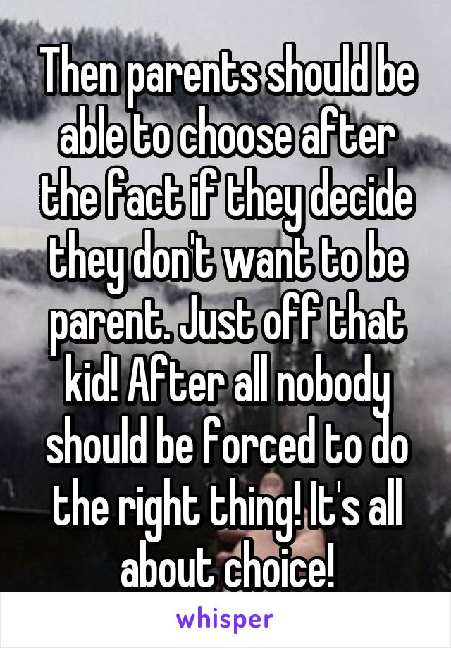 Then parents should be able to choose after the fact if they decide they don't want to be parent. Just off that kid! After all nobody should be forced to do the right thing! It's all about choice!