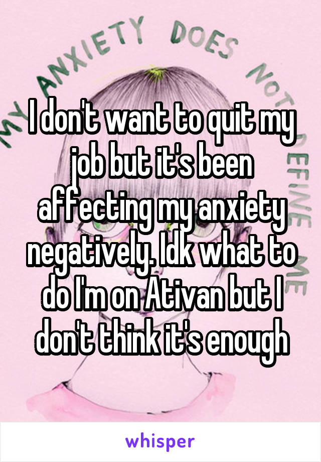 I don't want to quit my job but it's been affecting my anxiety negatively. Idk what to do I'm on Ativan but I don't think it's enough