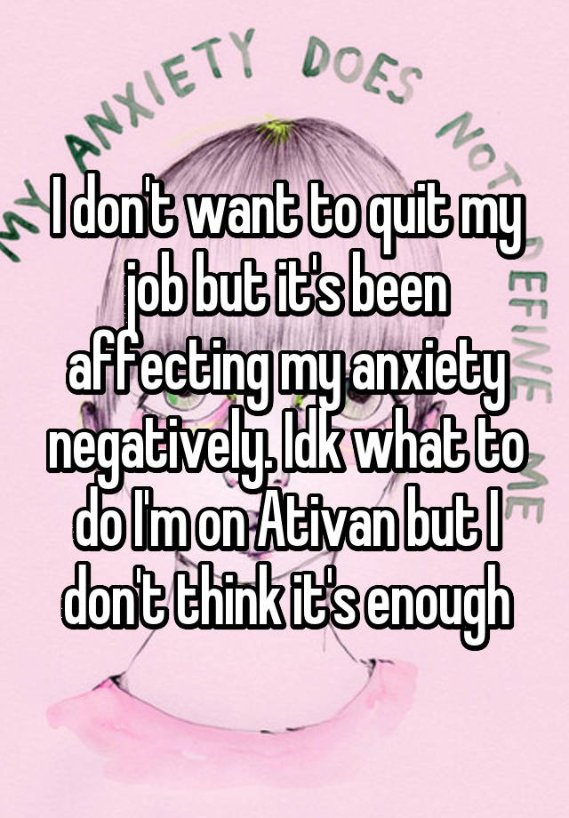 I don't want to quit my job but it's been affecting my anxiety negatively. Idk what to do I'm on Ativan but I don't think it's enough