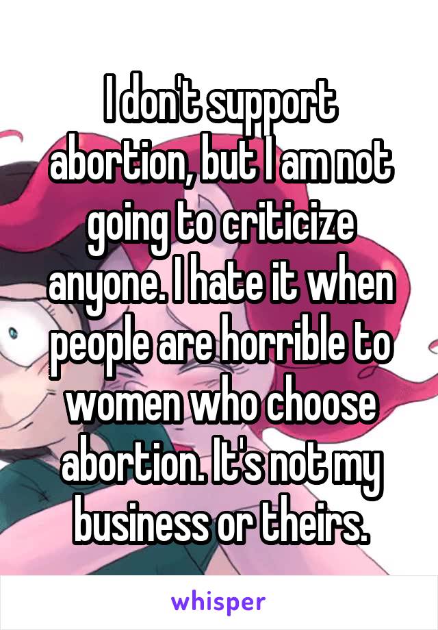 I don't support abortion, but I am not going to criticize anyone. I hate it when people are horrible to women who choose abortion. It's not my business or theirs.