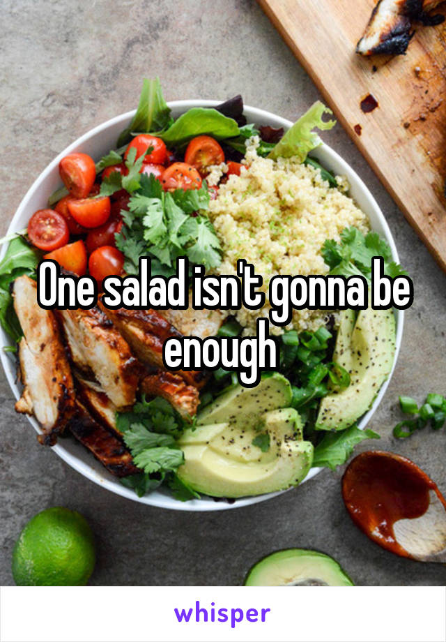 One salad isn't gonna be enough 