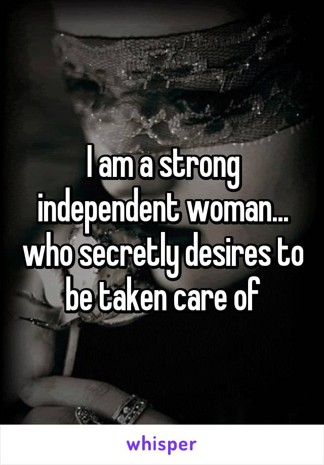 I am a strong independent woman... who secretly desires to be taken care of
