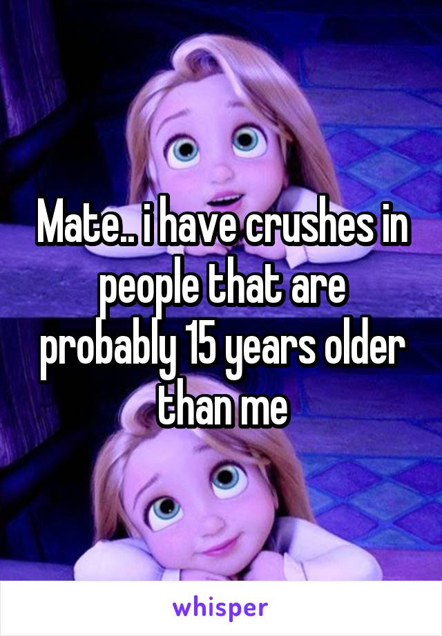 Mate.. i have crushes in people that are probably 15 years older than me