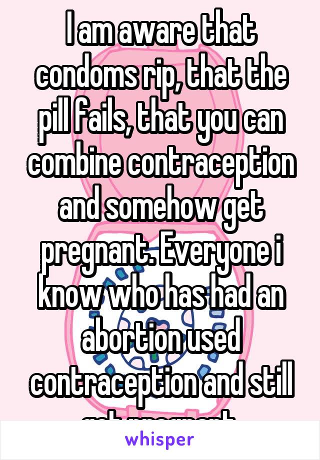 I am aware that condoms rip, that the pill fails, that you can combine contraception and somehow get pregnant. Everyone i know who has had an abortion used contraception and still got pregnant.