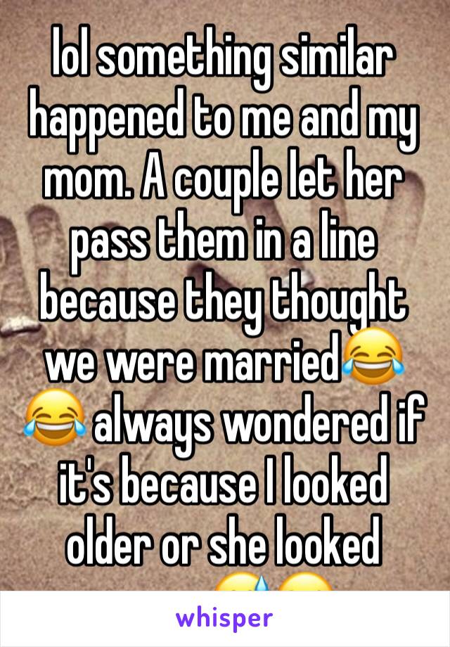 lol something similar happened to me and my mom. A couple let her pass them in a line because they thought we were married😂😂 always wondered if it's because I looked older or she looked young😅😂