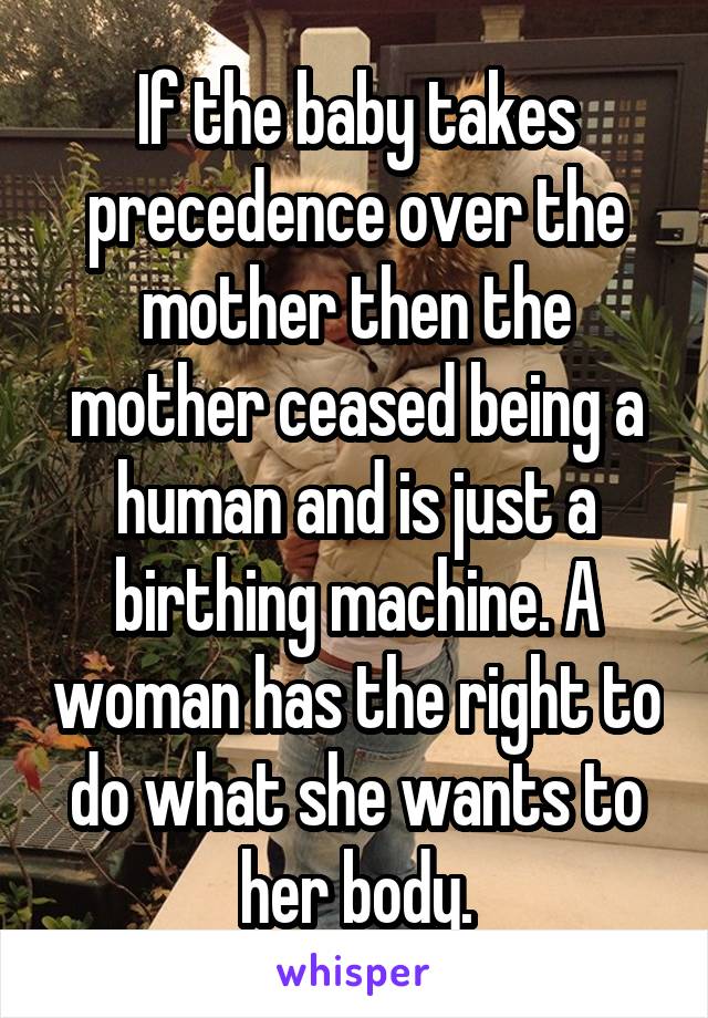 If the baby takes precedence over the mother then the mother ceased being a human and is just a birthing machine. A woman has the right to do what she wants to her body.
