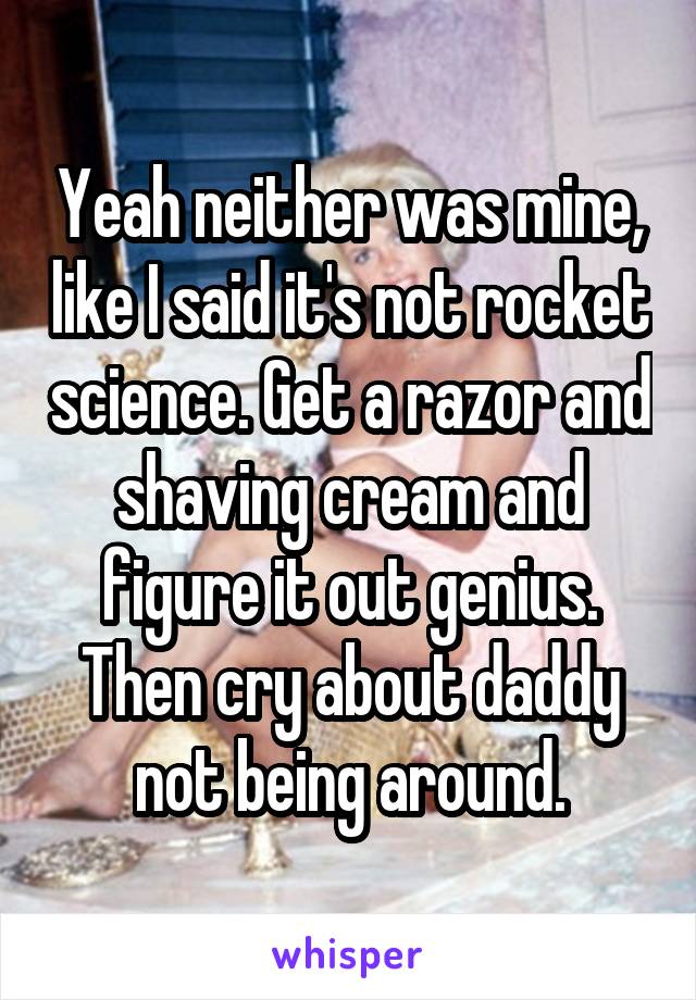Yeah neither was mine, like I said it's not rocket science. Get a razor and shaving cream and figure it out genius. Then cry about daddy not being around.