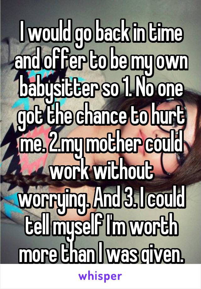 I would go back in time and offer to be my own babysitter so 1. No one got the chance to hurt me. 2.my mother could work without worrying. And 3. I could tell myself I'm worth more than I was given.