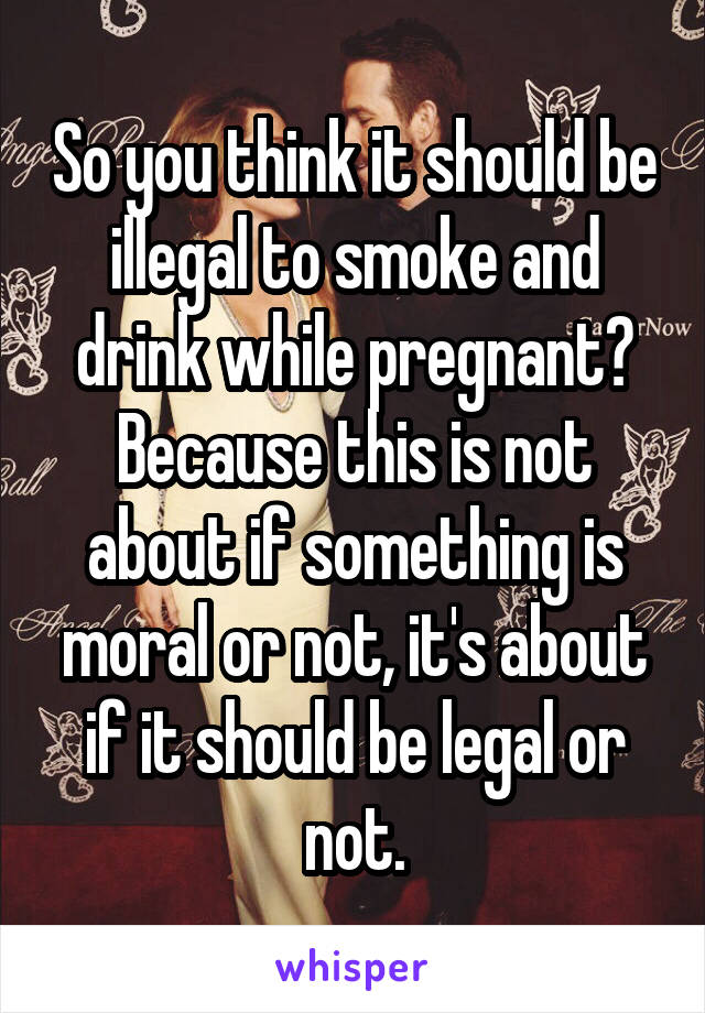 So you think it should be illegal to smoke and drink while pregnant? Because this is not about if something is moral or not, it's about if it should be legal or not.