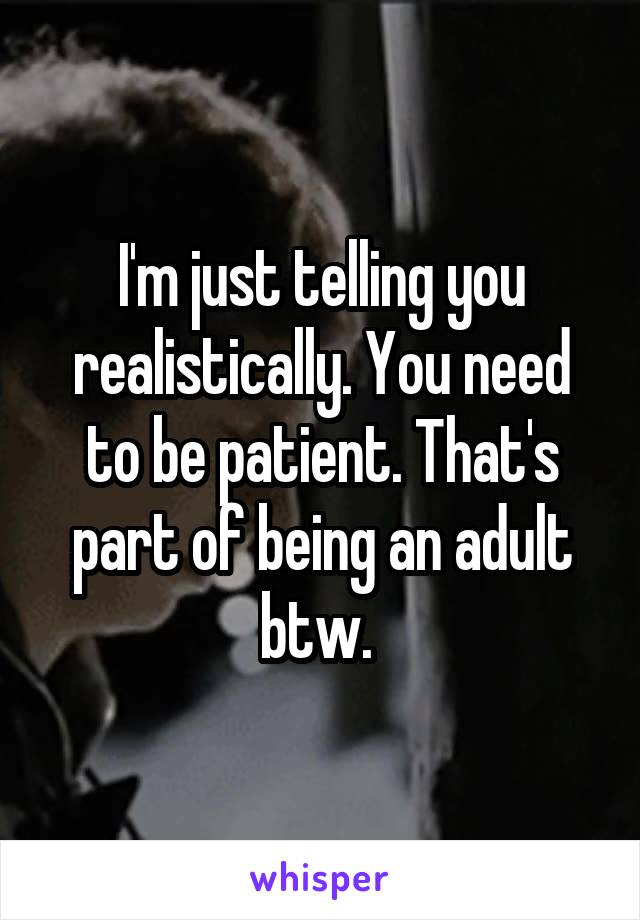 I'm just telling you realistically. You need to be patient. That's part of being an adult btw. 