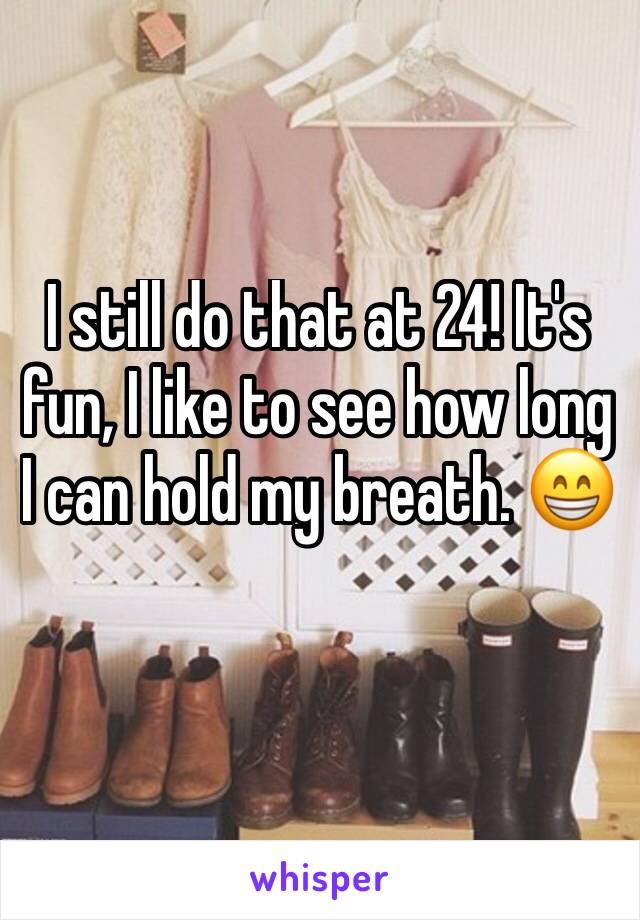 I still do that at 24! It's fun, I like to see how long I can hold my breath. 😁