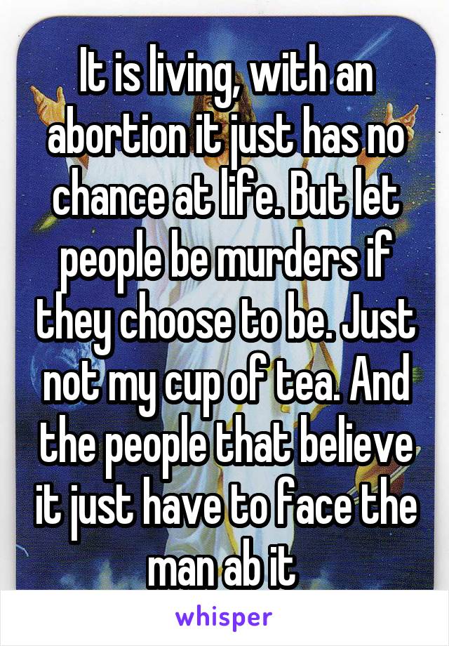 It is living, with an abortion it just has no chance at life. But let people be murders if they choose to be. Just not my cup of tea. And the people that believe it just have to face the man ab it 