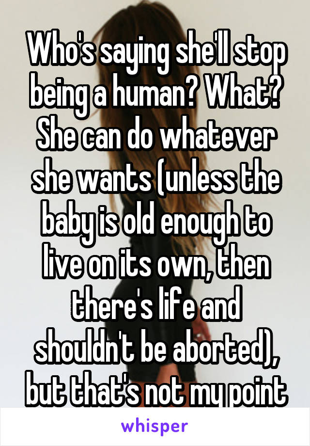 Who's saying she'll stop being a human? What?
She can do whatever she wants (unless the baby is old enough to live on its own, then there's life and shouldn't be aborted), but that's not my point