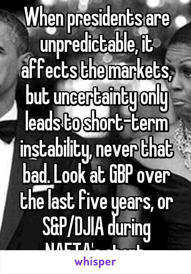 When presidents are unpredictable, it affects the markets, but uncertainty only leads to short-term instability, never that bad. Look at GBP over the last five years, or S&P/DJIA during NAFTA's start.