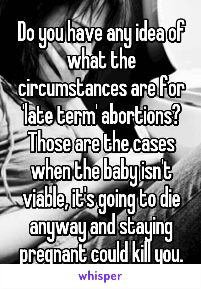 Do you have any idea of what the circumstances are for 'late term' abortions? Those are the cases when the baby isn't viable, it's going to die anyway and staying pregnant could kill you.