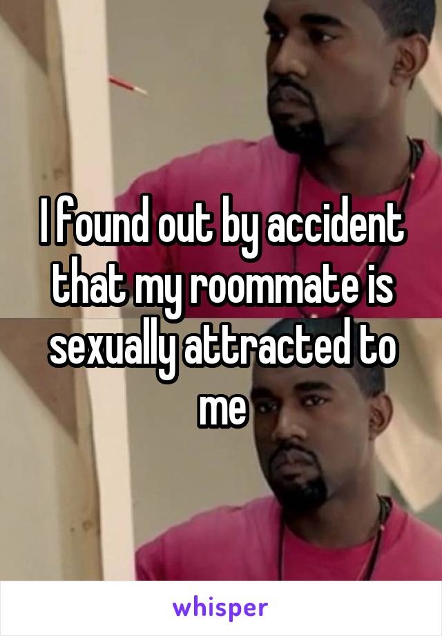 I found out by accident that my roommate is sexually attracted to me