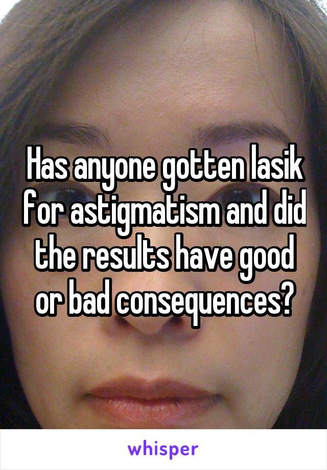 Has anyone gotten lasik for astigmatism and did the results have good or bad consequences?