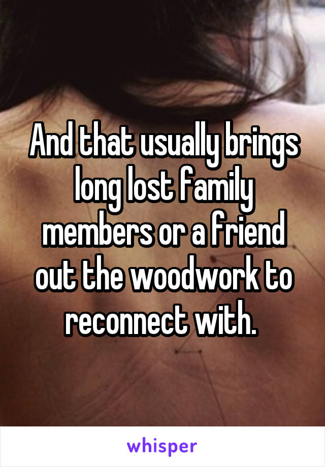 And that usually brings long lost family members or a friend out the woodwork to reconnect with. 