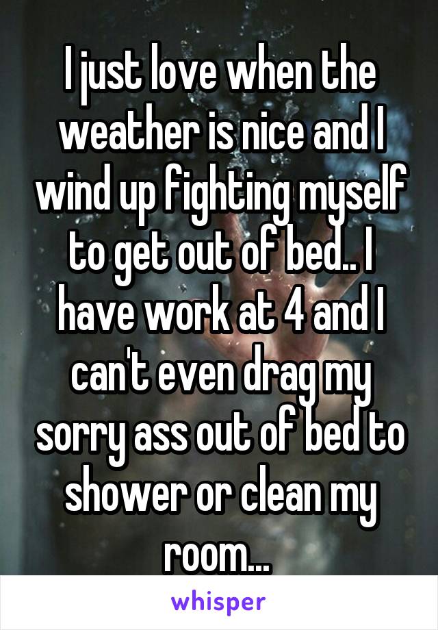 I just love when the weather is nice and I wind up fighting myself to get out of bed.. I have work at 4 and I can't even drag my sorry ass out of bed to shower or clean my room... 
