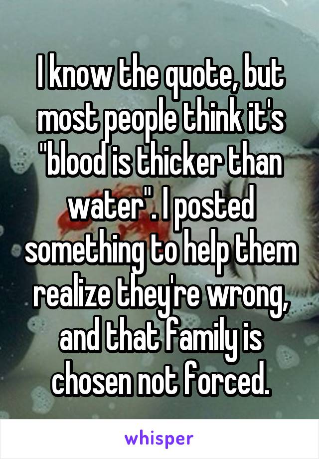 I know the quote, but most people think it's "blood is thicker than water". I posted something to help them realize they're wrong, and that family is chosen not forced.